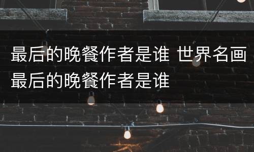 最后的晚餐作者是谁 世界名画最后的晚餐作者是谁