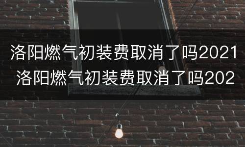 洛阳燃气初装费取消了吗2021 洛阳燃气初装费取消了吗2021年