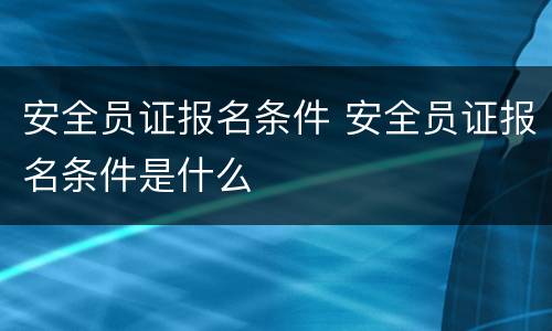 安全员证报名条件 安全员证报名条件是什么