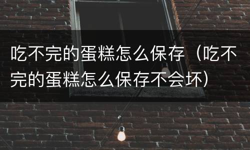 吃不完的蛋糕怎么保存（吃不完的蛋糕怎么保存不会坏）