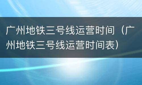 广州地铁三号线运营时间（广州地铁三号线运营时间表）