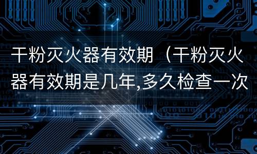 干粉灭火器有效期（干粉灭火器有效期是几年,多久检查一次）