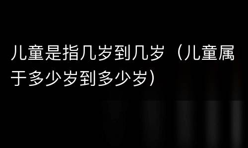 儿童是指几岁到几岁（儿童属于多少岁到多少岁）