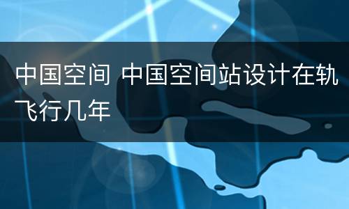 中国空间 中国空间站设计在轨飞行几年