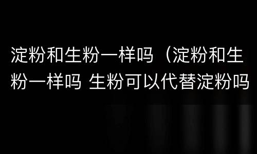 淀粉和生粉一样吗（淀粉和生粉一样吗 生粉可以代替淀粉吗）