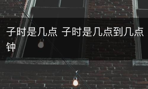 子时是几点 子时是几点到几点钟