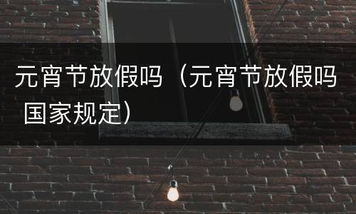 元宵节放假吗（元宵节放假吗 国家规定）