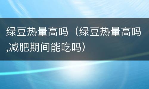 绿豆热量高吗（绿豆热量高吗,减肥期间能吃吗）