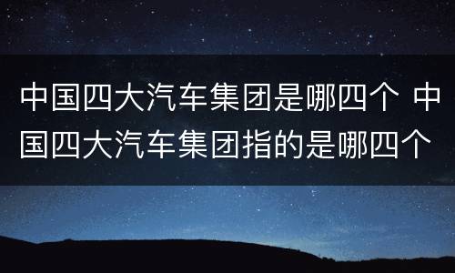 中国四大汽车集团是哪四个 中国四大汽车集团指的是哪四个?