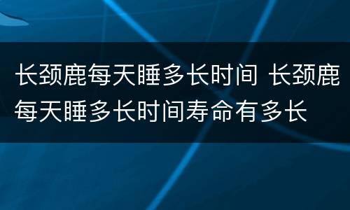 长颈鹿每天睡多长时间 长颈鹿每天睡多长时间寿命有多长