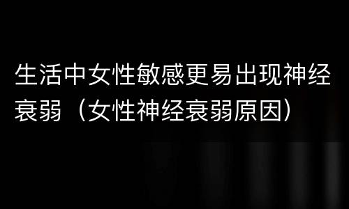 生活中女性敏感更易出现神经衰弱（女性神经衰弱原因）