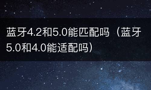 蓝牙4.2和5.0能匹配吗（蓝牙5.0和4.0能适配吗）