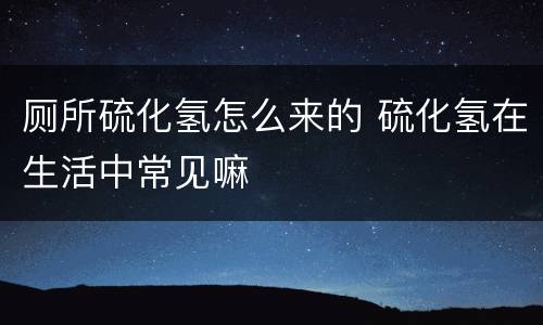 厕所硫化氢怎么来的 硫化氢在生活中常见嘛