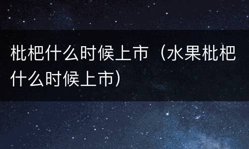 枇杷什么时候上市（水果枇杷什么时候上市）