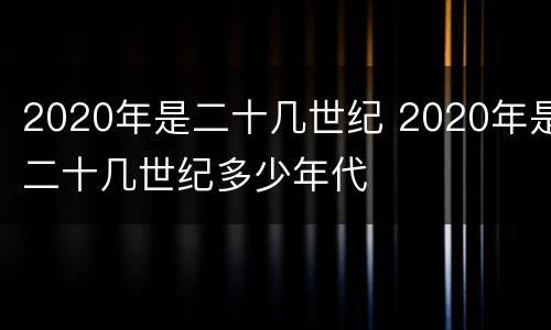2020年是二十几世纪 2020年是二十几世纪多少年代