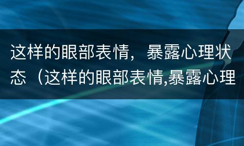 这样的眼部表情，暴露心理状态（这样的眼部表情,暴露心理状态的句子）