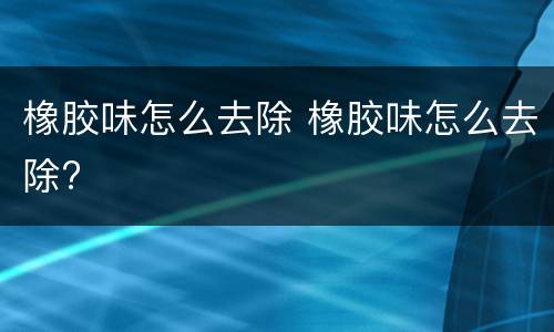 橡胶味怎么去除 橡胶味怎么去除?