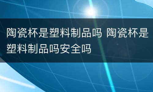 陶瓷杯是塑料制品吗 陶瓷杯是塑料制品吗安全吗