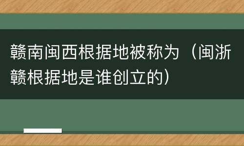 赣南闽西根据地被称为（闽浙赣根据地是谁创立的）