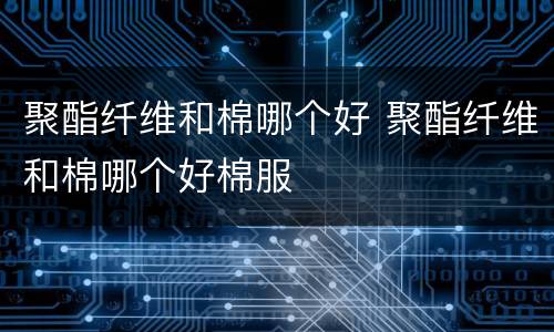 聚酯纤维和棉哪个好 聚酯纤维和棉哪个好棉服