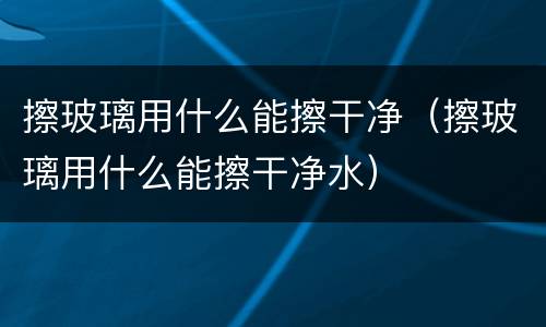 擦玻璃用什么能擦干净（擦玻璃用什么能擦干净水）