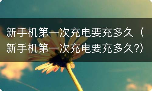 新手机第一次充电要充多久（新手机第一次充电要充多久?）
