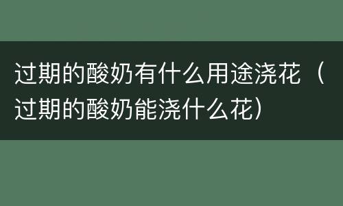 过期的酸奶有什么用途浇花（过期的酸奶能浇什么花）