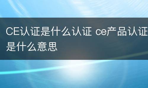CE认证是什么认证 ce产品认证是什么意思