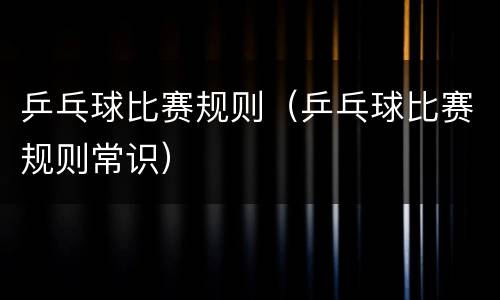 乒乓球比赛规则（乒乓球比赛规则常识）