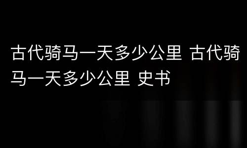 古代骑马一天多少公里 古代骑马一天多少公里 史书