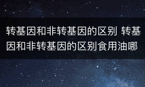 转基因和非转基因的区别 转基因和非转基因的区别食用油哪个好