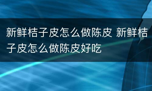 新鲜桔子皮怎么做陈皮 新鲜桔子皮怎么做陈皮好吃