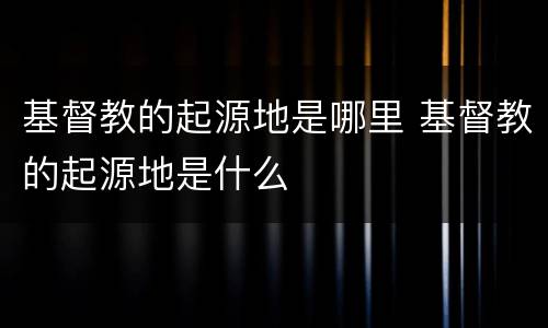 基督教的起源地是哪里 基督教的起源地是什么