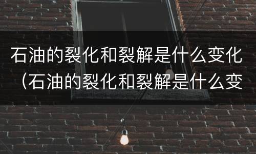 石油的裂化和裂解是什么变化（石油的裂化和裂解是什么变化?）