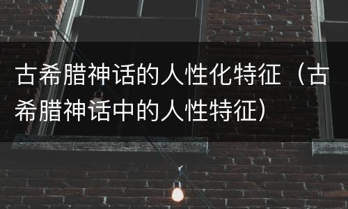 古希腊神话的人性化特征（古希腊神话中的人性特征）