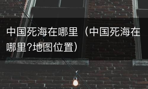 中国死海在哪里（中国死海在哪里?地图位置）