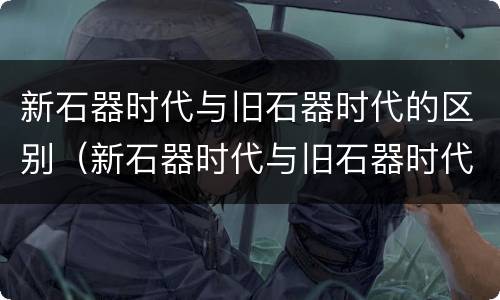 新石器时代与旧石器时代的区别（新石器时代与旧石器时代的区别是什么）