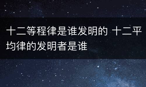 十二等程律是谁发明的 十二平均律的发明者是谁