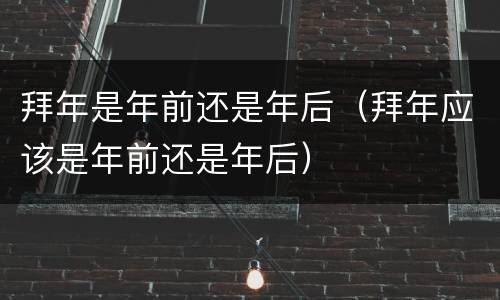 拜年是年前还是年后（拜年应该是年前还是年后）