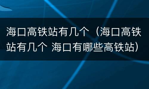 海口高铁站有几个（海口高铁站有几个 海口有哪些高铁站）