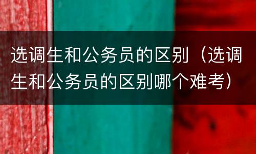 选调生和公务员的区别（选调生和公务员的区别哪个难考）