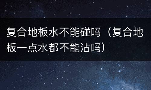 复合地板水不能碰吗（复合地板一点水都不能沾吗）