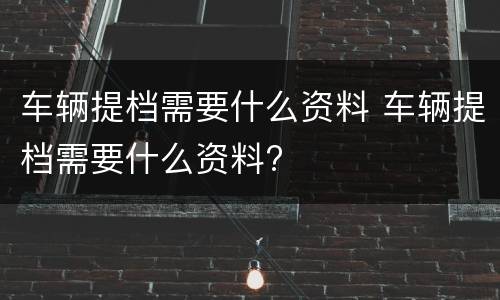 车辆提档需要什么资料 车辆提档需要什么资料?