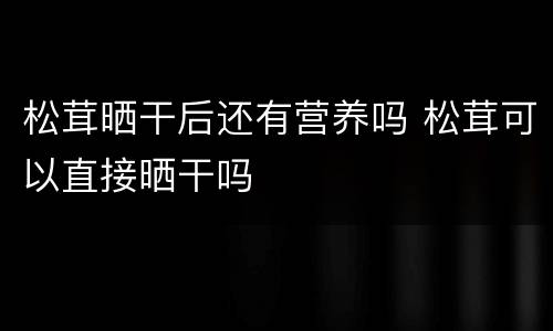 松茸晒干后还有营养吗 松茸可以直接晒干吗