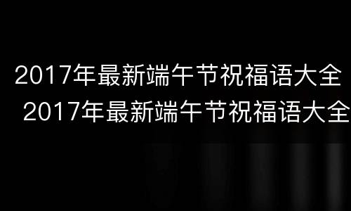 2017年最新端午节祝福语大全 2017年最新端午节祝福语大全及图片