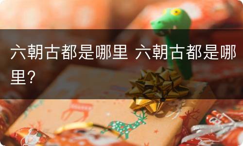 六朝古都是哪里 六朝古都是哪里?