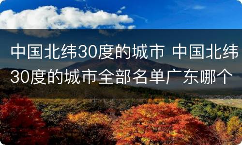 中国北纬30度的城市 中国北纬30度的城市全部名单广东哪个城市在北纬30度