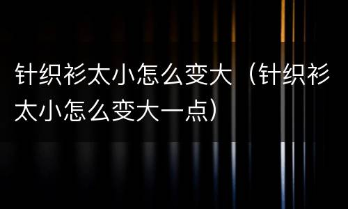 针织衫太小怎么变大（针织衫太小怎么变大一点）