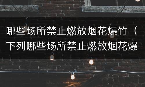 哪些场所禁止燃放烟花爆竹（下列哪些场所禁止燃放烟花爆竹）