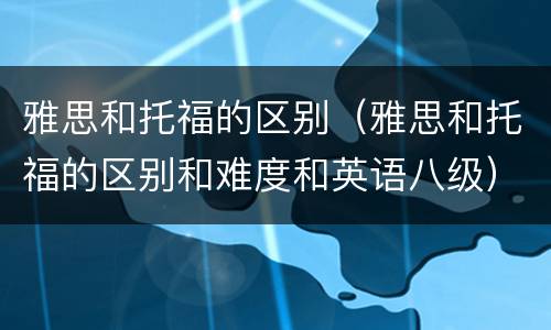 雅思和托福的区别（雅思和托福的区别和难度和英语八级）
